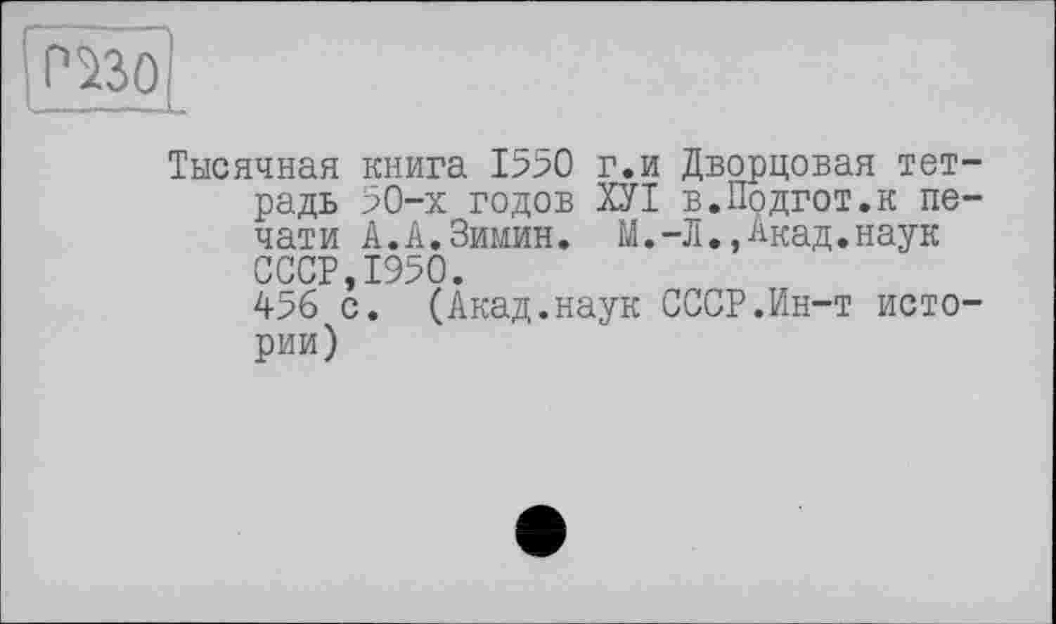 ﻿РШ
Тысячная книга 1590 г.и Дворцовая тетрадь 50-х годов ХУІ в.Подгот.к печати А.А.Зимин. М.-Л.,Акад.наук СССР 1950.
456 с. (Акад.наук СССР.Ин-т истории)